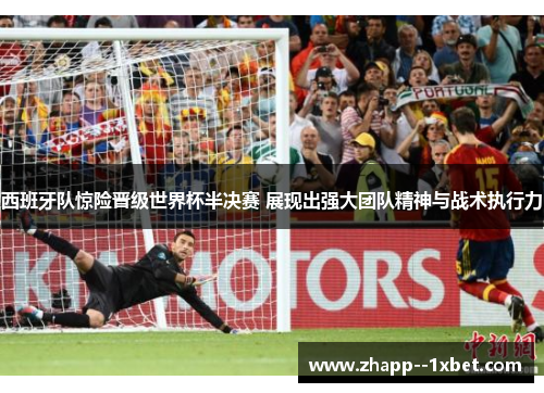 西班牙队惊险晋级世界杯半决赛 展现出强大团队精神与战术执行力