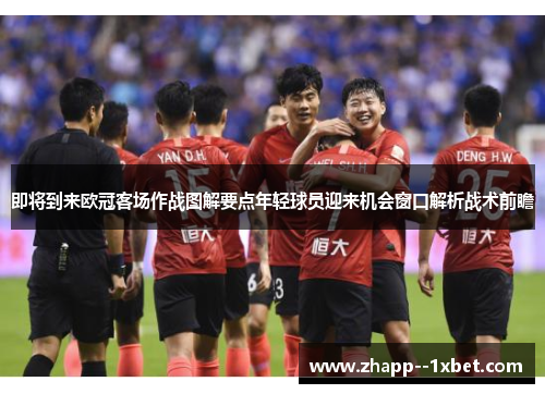 即将到来欧冠客场作战图解要点年轻球员迎来机会窗口解析战术前瞻