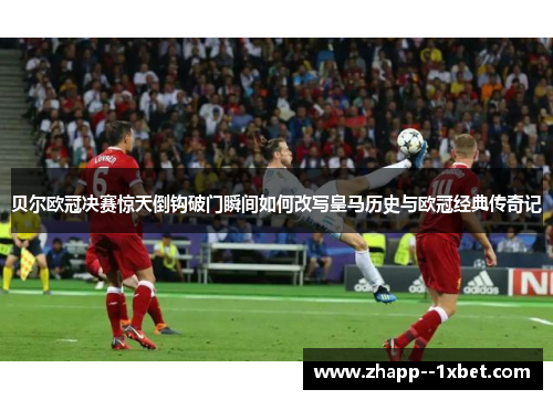 贝尔欧冠决赛惊天倒钩破门瞬间如何改写皇马历史与欧冠经典传奇记 贝尔欧冠决赛惊天倒钩破门瞬间如何改写皇马历史与欧冠经典传奇记